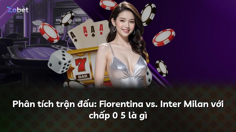 Phân tích trận đấu: Fiorentina vs. Inter Milan với chấp 0 5 là gì