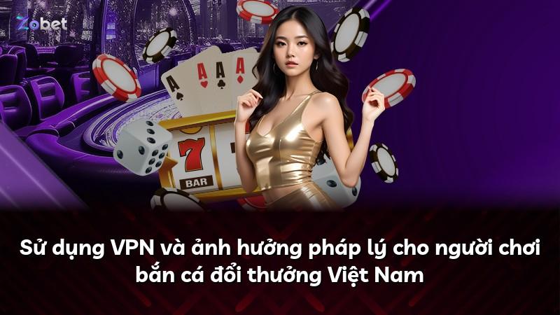 Sử dụng VPN và ảnh hưởng pháp lý cho người chơi bắn cá đổi thưởng Việt Nam